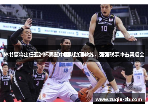 林书豪将出任亚洲杯男篮中国队助理教练，强强联手冲击奥运会